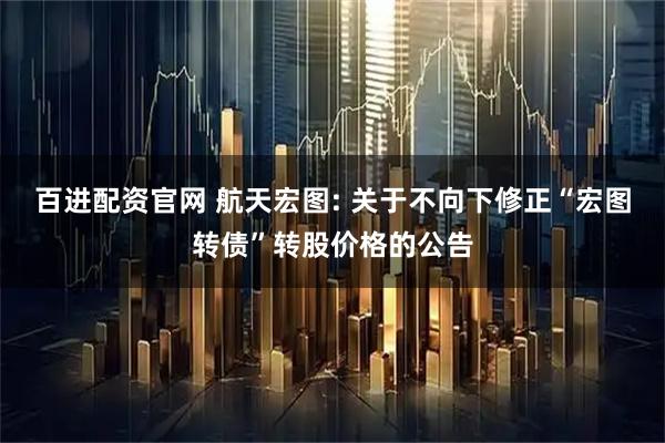 百进配资官网 航天宏图: 关于不向下修正“宏图转债”转股价格的公告