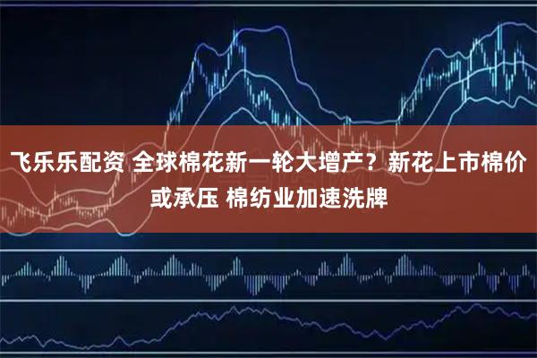 飞乐乐配资 全球棉花新一轮大增产？新花上市棉价或承压 棉纺业加速洗牌