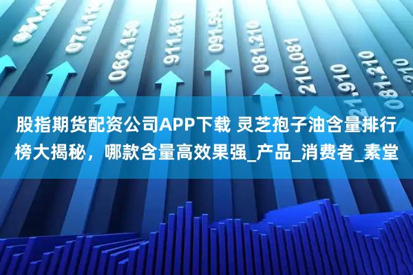 股指期货配资公司APP下载 灵芝孢子油含量排行榜大揭秘,哪款含量高效果强_产品_消费者_素堂