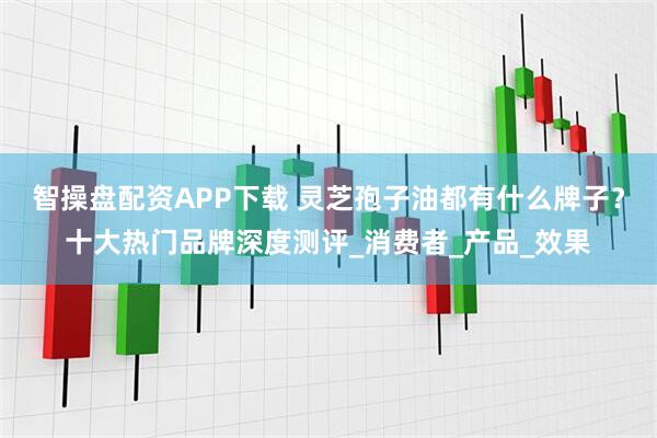 智操盘配资APP下载 灵芝孢子油都有什么牌子?十大热门品牌深度测评_消费者_产品_效果