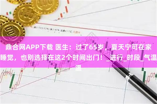 鼎合网APP下载 医生:过了65岁,夏天宁可在家睡觉,也别选择在这2个时间出门!_进行_时段_气温