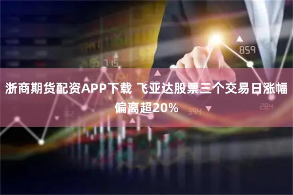浙商期货配资APP下载 飞亚达股票三个交易日涨幅偏离超20%