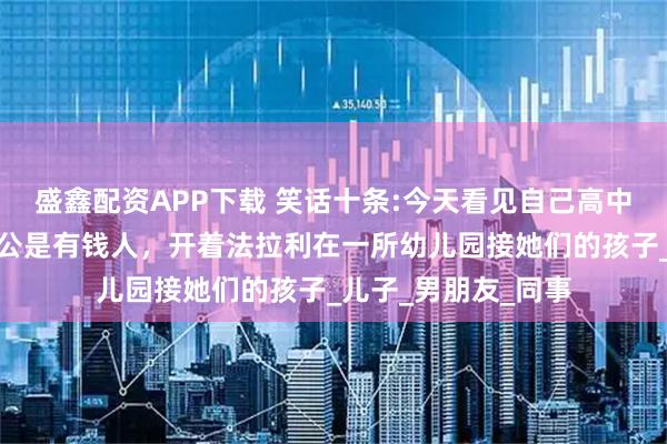 盛鑫配资APP下载 笑话十条:今天看见自己高中时追的女神,他老公是有钱人,开着法拉利在一所幼儿园接她们的孩子_儿子_男朋友_同事