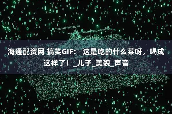 海通配资网 搞笑GIF： 这是吃的什么菜呀，喝成这样了！_儿子_美貌_声音