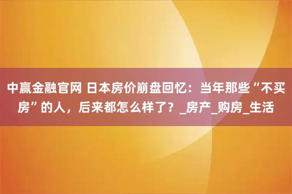 中赢金融官网 日本房价崩盘回忆：当年那些“不买房”的人，后来都怎么样了？_房产_购房_生活