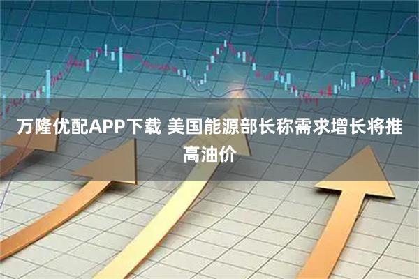 万隆优配APP下载 美国能源部长称需求增长将推高油价