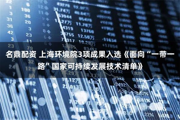 名鼎配资 上海环境院3项成果入选《面向“一带一路”国家可持续发展技术清单》