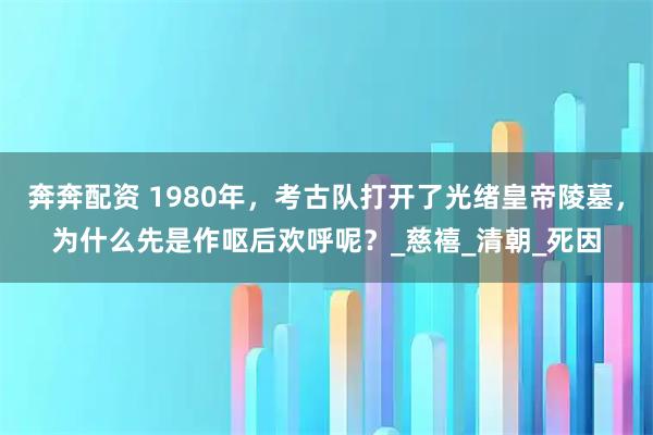 奔奔配资 1980年，考古队打开了光绪皇帝陵墓，为什么先是作呕后欢呼呢？_慈禧_清朝_死因