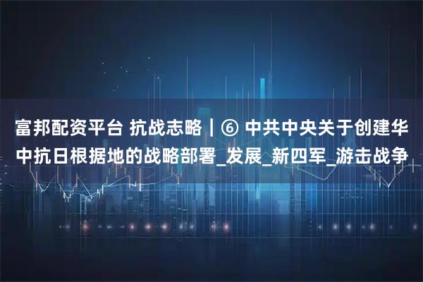 富邦配资平台 抗战志略｜⑥ 中共中央关于创建华中抗日根据地的战略部署_发展_新四军_游击战争
